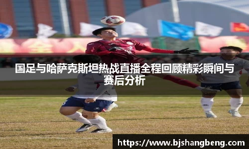 国足与哈萨克斯坦热战直播全程回顾精彩瞬间与赛后分析